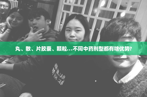 丸、散、片胶囊、颗粒…不同中药剂型都有啥优势?