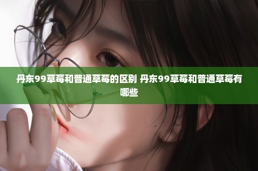 丹东99草莓和普通草莓的区别 丹东99草莓和普通草莓有哪些