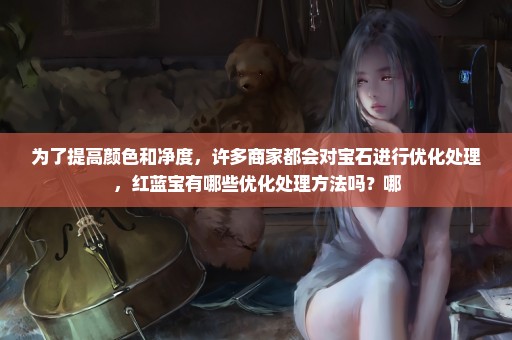 为了提高颜色和净度，许多商家都会对宝石进行优化处理，红蓝宝有哪些优化处理方法吗？哪