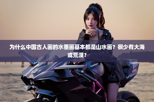 为什么中国古人画的水墨画基本都是山水画？很少有大海或荒漠？