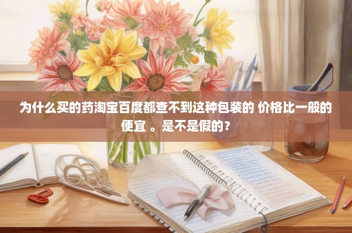 为什么买的药淘宝百度都查不到这种包装的 价格比一般的便宜 。是不是假的？