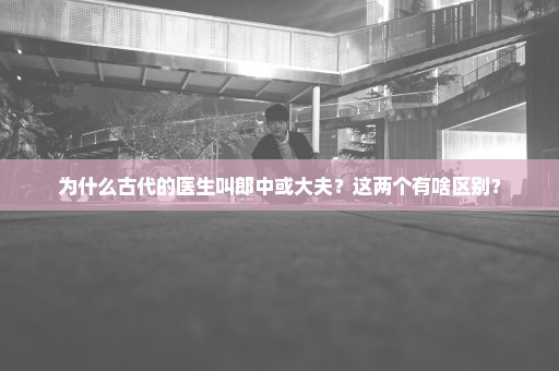 为什么古代的医生叫郎中或大夫？这两个有啥区别？