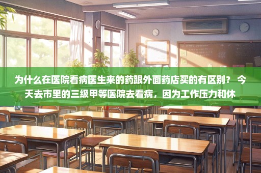 为什么在医院看病医生来的药跟外面药店买的有区别？ 今天去市里的三级甲等医院去看病，因为工作压力和休