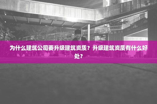 为什么建筑公司要升级建筑资质？升级建筑资质有什么好处？