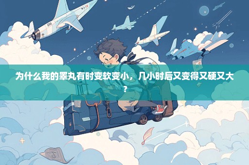 为什么我的睾丸有时变软变小，几小时后又变得又硬又大？