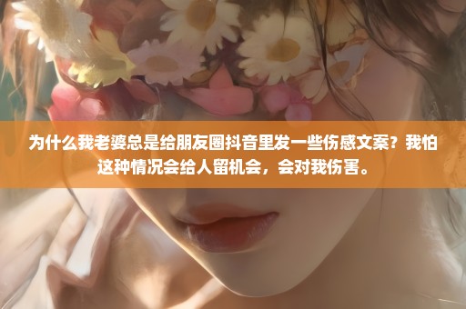 为什么我老婆总是给朋友圈抖音里发一些伤感文案？我怕这种情况会给人留机会，会对我伤害。