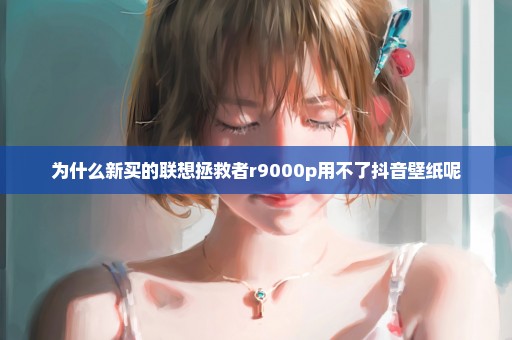 为什么新买的联想拯救者r9000p用不了抖音壁纸呢