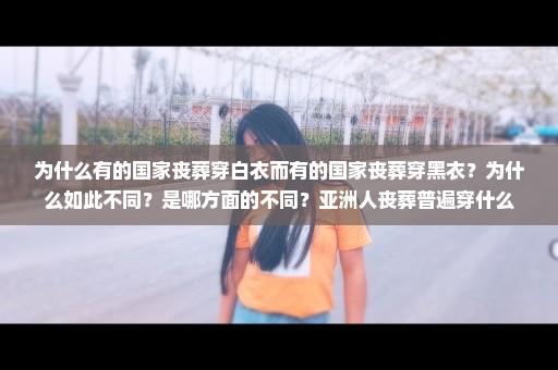 为什么有的国家丧葬穿白衣而有的国家丧葬穿黑衣？为什么如此不同？是哪方面的不同？亚洲人丧葬普遍穿什么