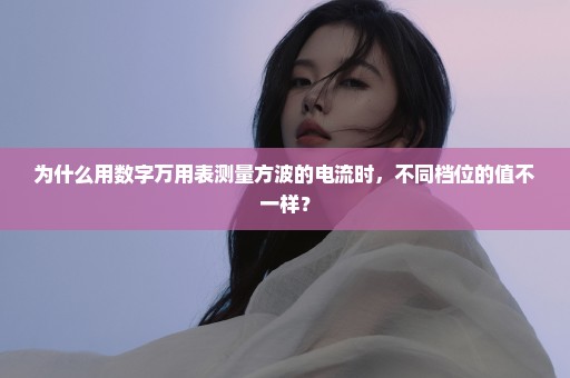 为什么用数字万用表测量方波的电流时，不同档位的值不一样？