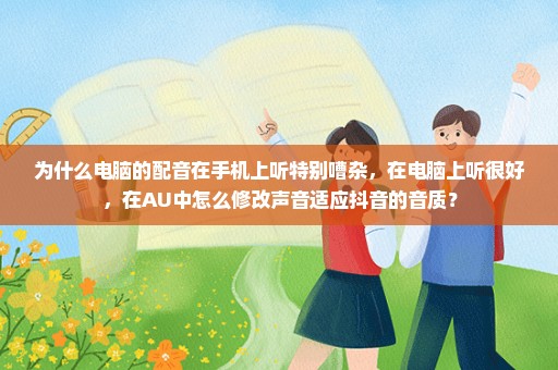 为什么电脑的配音在手机上听特别嘈杂，在电脑上听很好，在AU中怎么修改声音适应抖音的音质？