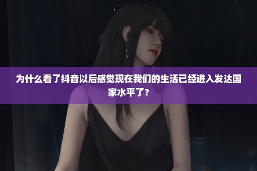 为什么看了抖音以后感觉现在我们的生活已经进入发达国家水平了？