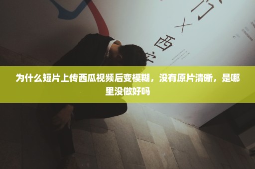 为什么短片上传西瓜视频后变模糊，没有原片清晰，是哪里没做好吗