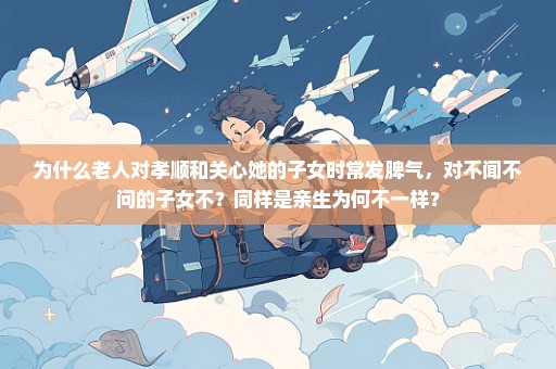 为什么老人对孝顺和关心她的子女时常发脾气，对不闻不问的子女不？同样是亲生为何不一样？