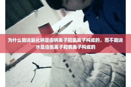 为什么能说氯化钠是由钠离子和氯离子构成的，而不能说水是由氢离子和氧离子构成的