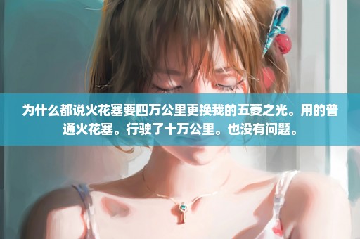 为什么都说火花塞要四万公里更换我的五菱之光。用的普通火花塞。行驶了十万公里。也没有问题。