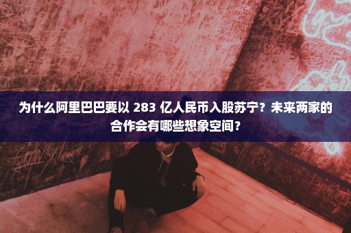 为什么阿里巴巴要以 283 亿人民币入股苏宁？未来两家的合作会有哪些想象空间？
