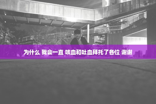 为什么 我会一直 咳血和吐血拜托了各位 谢谢