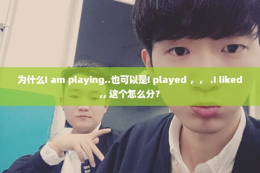 为什么I am playing..也可以是I played ，， .I liked,, 这个怎么分？