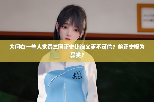为何有一些人觉得三国正史比演义更不可信？将正史视为异类？