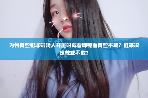 为何有些犯罪嫌疑人开庭时戴着脚镣而有些不戴？谁来决定戴或不戴？
