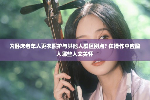 为卧床老年人更衣照护与其他人群区别点? 在操作中应融入哪些人文关怀