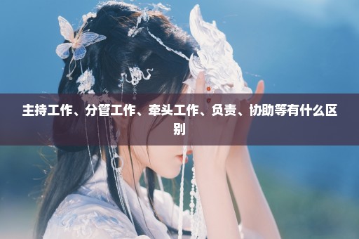 主持工作、分管工作、牵头工作、负责、协助等有什么区别