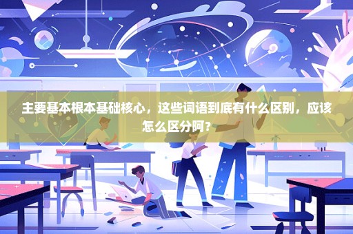 主要基本根本基础核心，这些词语到底有什么区别，应该怎么区分阿？