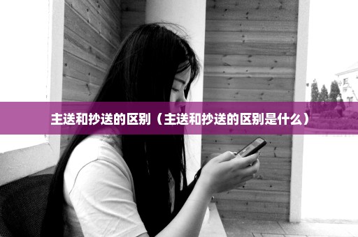 主送和抄送的区别（主送和抄送的区别是什么）