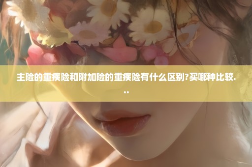 主险的重疾险和附加险的重疾险有什么区别?买哪种比较...