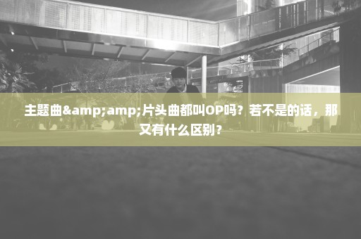 主题曲&片头曲都叫OP吗？若不是的话，那又有什么区别？