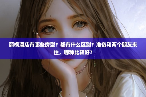 丽枫酒店有哪些房型？都有什么区别？准备和两个朋友来住，哪种比较好？