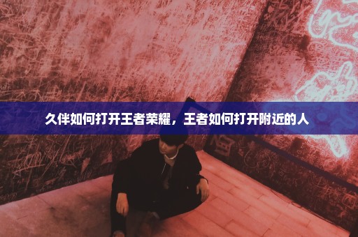 久伴如何打开王者荣耀，王者如何打开附近的人 