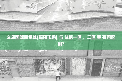 义乌国际商贸城(福田市场) 与 诚信一区 、二区 等 有何区别?