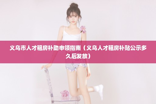 义乌市人才租房补助申领指南（义乌人才租房补贴公示多久后发放）