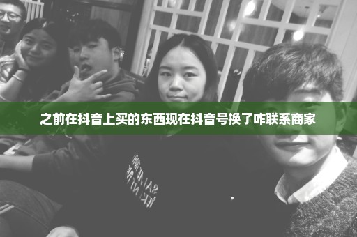 之前在抖音上买的东西现在抖音号换了咋联系商家