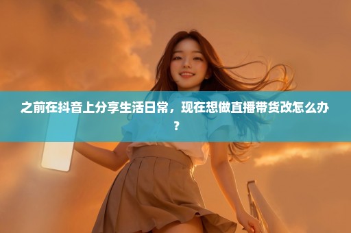 之前在抖音上分享生活日常，现在想做直播带货改怎么办？