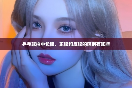 乒乓球拍中长胶，正胶和反胶的区别有哪些