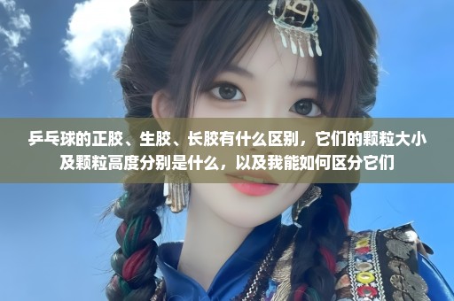 乒乓球的正胶、生胶、长胶有什么区别，它们的颗粒大小及颗粒高度分别是什么，以及我能如何区分它们