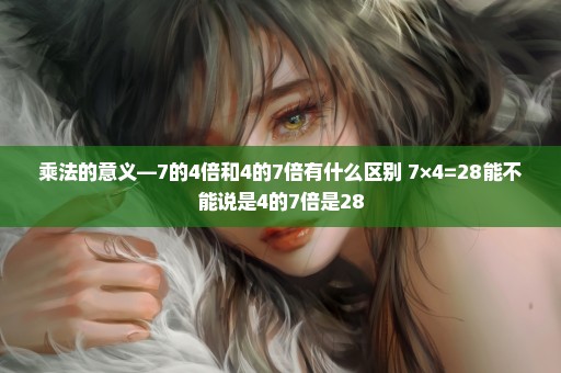 乘法的意义—7的4倍和4的7倍有什么区别 7×4=28能不能说是4的7倍是28