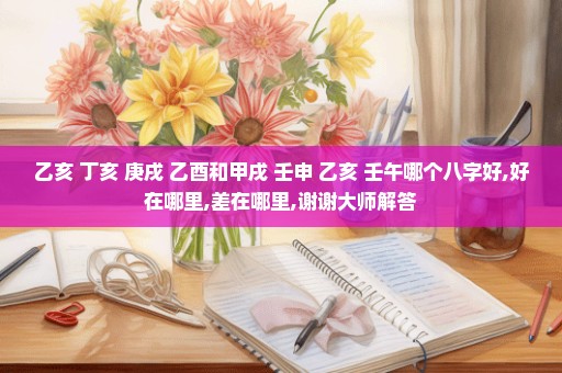 乙亥 丁亥 庚戌 乙酉和甲戌 壬申 乙亥 壬午哪个八字好,好在哪里,差在哪里,谢谢大师解答