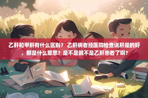 乙肝和甲肝有什么区别？ 乙肝病者经医院检查说肝是的好 ，那是什么意思？是不是就不是乙肝患者了啊？