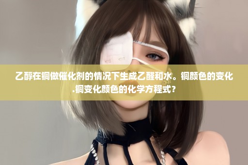 乙醇在铜做催化剂的情况下生成乙醛和水。铜颜色的变化.铜变化颜色的化学方程式？