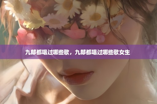 九郎都唱过哪些歌，九郎都唱过哪些歌女生 