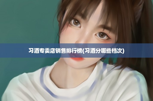 习酒专卖店销售排行榜(习酒分哪些档次)