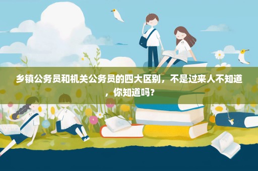 乡镇公务员和机关公务员的四大区别，不是过来人不知道，你知道吗？