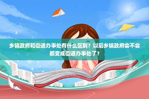 乡镇政府和街道办事处有什么区别？以后乡镇政府会不会都变成街道办事处了？