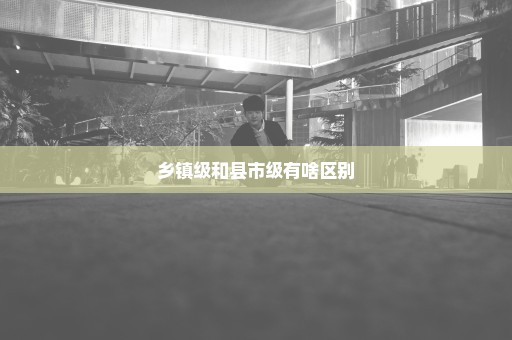 乡镇级和县市级有啥区别