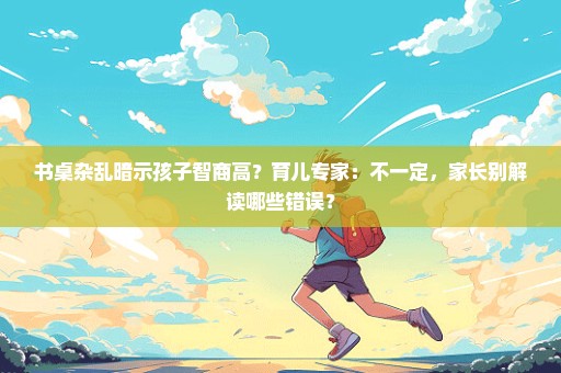 书桌杂乱暗示孩子智商高？育儿专家：不一定，家长别解读哪些错误？