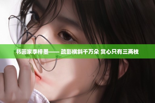 书画家李梓墨—— 疏影横斜千万朵 赏心只有三两枝