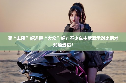 买“丰田”好还是“大众”好？不少车主就表示对比后才知道选错！